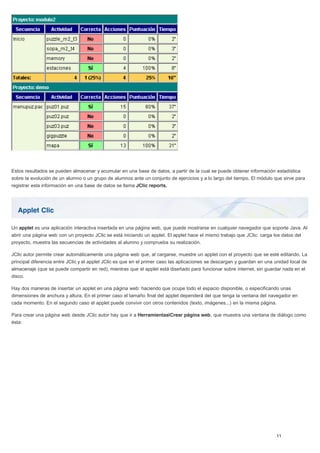 Applet Clic
Estos resultados se pueden almacenar y acumular en una base de datos, a partir de la cual se puede obtener información estadística
sobre la evolución de un alumno o un grupo de alumnos ante un conjunto de ejercicios y a lo largo del tiempo. El módulo que sirve para
registrar esta información en una base de datos se llama JClic reports.
Un applet es una aplicación interactiva insertada en una página web, que puede mostrarse en cualquier navegador que soporte Java. Al
abrir una página web con un proyecto JClic se está iniciando un applet. El applet hace el mismo trabajo que JClic: carga los datos del
proyecto, muestra las secuencias de actividades al alumno y comprueba su realización.
JClic autor permite crear automáticamente una página web que, al cargarse, muestre un applet con el proyecto que se esté editando. La
principal diferencia entre JClic y el applet JClic es que en el primer caso las aplicaciones se descargan y guardan en una unidad local de
almacenaje (que se puede compartir en red), mientras que el applet está diseñado para funcionar sobre internet, sin guardar nada en el
disco.
Hay dos maneras de insertar un applet en una página web: haciendo que ocupe todo el espacio disponible, o especificando unas
dimensiones de anchura y altura. En el primer caso el tamaño final del applet dependerá del que tenga la ventana del navegador en
cada momento. En el segundo caso el applet puede convivir con otros contenidos (texto, imágenes...) en la misma página.
Para crear una página web desde JClic autor hay que ir a Herramientas|Crear página web, que muestra una ventana de diálogo como
ésta:
 