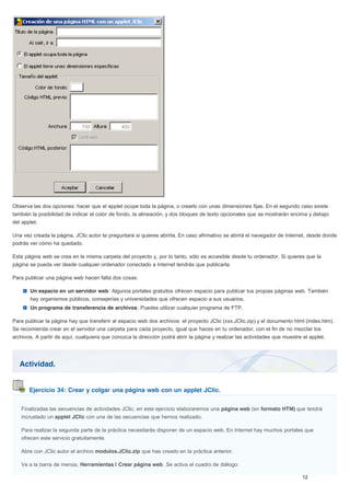 Actividad.
Ejercicio 34: Crear y colgar una página web con un applet JClic.
Observa las dos opciones: hacer que el applet ocupe toda la página, o crearlo con unas dimensiones fijas. En el segundo caso existe
también la posibilidad de indicar el color de fondo, la alineación, y dos bloques de texto opcionales que se mostrarán encima y debajo
del applet.
Una vez creada la página, JClic autor te preguntará si quieres abrirla. En caso afirmativo se abrirá el navegador de Internet, desde donde
podrás ver cómo ha quedado.
Esta página web se crea en la misma carpeta del proyecto y, por lo tanto, sólo es accesible desde tu ordenador. Si quieres que la
página se pueda ver desde cualquier ordenador conectado a Internet tendrás que publicarla.
Para publicar una página web hacen falta dos cosas:
Un espacio en un servidor web: Algunos portales gratuitos ofrecen espacio para publicar tus propias páginas web. También
hay organismos públicos, consejerías y universidades que ofrecen espacio a sus usuarios.
Un programa de transferencia de archivos: Puedes utilizar cualquier programa de FTP.
Para publicar la página hay que transferir al espacio web dos archivos: el proyecto JClic (xxx.JClic.zip) y el documento html (index.htm).
Se recomienda crear en el servidor una carpeta para cada proyecto, igual que haces en tu ordenador, con el fin de no mezclar los
archivos. A partir de aquí, cualquiera que conozca la dirección podrá abrir la página y realizar las actividades que muestre el applet.
Finalizadas las secuencias de actividades JClic, en este ejercicio elaboraremos una página web (en formato HTM) que tendrá
incrustado un applet JClic con una de las secuencias que hemos realizado.
Para realizar la segunda parte de la práctica necesitarás disponer de un espacio web. En Internet hay muchos portales que
ofrecen este servicio gratuitamente.
Abre con JClic autor el archivo modulos.JClic.zip que has creado en la práctica anterior.
Ve a la barra de menús, Herramientas | Crear página web. Se activa el cuadro de diálogo:
 