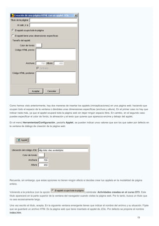 Como hemos visto anteriormente, hay dos maneras de insertar los applets (miniaplicaciones) en una página web: haciendo que
ocupen todo el espacio de la ventana o dándoles unas dimensiones específicas (anchura y altura). En el primer caso no hay que
indicar nada más, ya que el applet ocupará toda la página web sin dejar ningún espacio libre. En cambio, en el segundo caso
puedes especificar el color de fondo, la alineación y el texto que quieres que aparezca encima y debajo del applet.
En el menú Herramientas|Configuración, pestaña Applet, se pueden indicar unos valores que son los que salen por defecto en
la ventana de diálogo de creación de la página web:
Recuerda, sin embargo, que estas opciones no tienen ningún efecto si decides crear tus applets en la modalidad de página
entera.
Volviendo a la práctica (con la opción ) nómbrala: Actividades creadas en el curso D73. Este
título aparecerá en la parte superior de la ventana del navegador cuando visites la página web. Por lo tanto, busca un título que
no sea excesivamente largo.
Una vez escrito el título, acepta. En la siguiente ventana emergente tienes que indicar el nombre del archivo y su situación. Fíjate
que se guardará un archivo HTM. Es la página web que tiene insertado el applet de JClic. Por defecto se propone el nombre
index.htm.
 