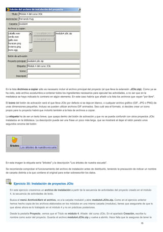 Ejercicio 35: Instalación de proyectos JClic
En la lista Archivos a copiar sólo es necesario incluir el archivo principal del proyecto (el que lleva la extensión .JClic.zip). Como ya se
ha visto, este archivo acostumbra a contener todos los ingredientes necesarios para ejecutar las actividades, a no ser que en la
mediateca se haya indicado lo contrario en algún elemento. En este caso habría que añadir a la lista los archivos que vayan "por libre".
El icono del botón de activación será el que lleva JClic por defecto si se deja en blanco, o cualquier archivo gráfico (GIF, JPG o PNG) de
unas dimensiones pequeñas. Incluso se pueden utilizar archivos GIF animados. Sea cuál sea el formato, si decides crear un icono
propio para tu proyecto habrá que incluirlo también a la lista de archivos a copiar.
La etiqueta ha de ser un texto breve, que quepa dentro del botón de activación y que no se pueda confundir con otros proyectos JClic
instalados en la biblioteca. La descripción puede ser una frase un poco más larga, que se mostrará al dejar el ratón parado unos
segundos encima del botón:
En esta imagen la etiqueta sería "árboles" y la descripción "Los árboles de nuestra escuela".
Se recomienda comprobar el funcionamiento del archivo de instalación antes de distribuirlo, teniendo la precaución de indicar un nombre
de carpeta distinta a la que contiene el original para evitar sobreescribir los datos.
En este ejercicio crearemos un archivo de instalación a partir de la secuencia de actividades del proyecto creado en el módulo
4, la secuencia de actividades de texto.
Busca el menú Archivo|Abrir el archivo, ve a la carpeta modulo4 y abre modulo4.JClic.zip. Como en el ejercicio anterior
hemos hecho copia de los archivos elaborados en los módulos en una misma carpeta (modulos), tienes que asegurarte de que lo
que abres ahora es lo trabajado en el módulo 4 y no en prácticas posteriores.
Desde la pestaña Proyecto, vemos que el Título es módulo 4. Añade: del curso JClic. En el apartado Creación, escribe tu
nombre como autor del proyecto. Guarda el archivo modulo4.JClic.zip y vuelve a abrirlo. Hace falta que te asegures de tener la
 