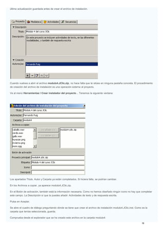 última actualización guardada antes de crear el archivo de instalación.
Cuando vuelves a abrir el archivo modulo4.JClic.zip, no hace falta que te sitúes en ninguna pestaña concreta. El procedimiento
de creación del archivo de instalación es una operación externa al proyecto.
Ve al menú Herramientas | Crear instalador del proyecto... Tenemos la siguiente ventana:
Los apartados Título, Autor y Carpeta ya están completados. Si hiciera falta, se podrían cambiar.
En los Archivos a copiar, ya aparece modulo4.JClic.zip.
En el Botón de activación, también está la información necesaria. Como no hemos diseñado ningún icono no hay que completar
este campo. La Descripción sí que la puedes añadir: Actividades de texto y de respuesta escrita.
Pulsa en Aceptar.
Se abre el cuadro de diálogo preguntando dónde se tiene que crear el archivo de instalación modulo4.JClic.inst. Como es la
carpeta que tenías seleccionada, guarda.
Comprueba desde el explorador que se ha creado este archivo en la carpeta modulo4:
 