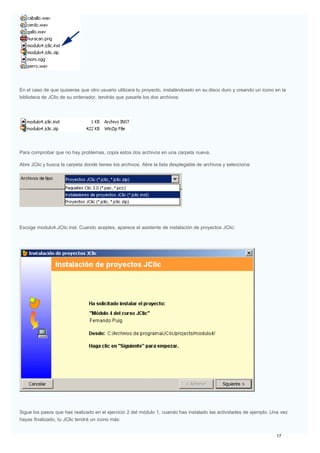En el caso de que quisieras que otro usuario utilizara tu proyecto, instalándoselo en su disco duro y creando un icono en la
biblioteca de JClic de su ordenador, tendrás que pasarle los dos archivos:
Para comprobar que no hay problemas, copia estos dos archivos en una carpeta nueva.
Abre JClic y busca la carpeta donde tienes los archivos. Abre la lista desplegable de archivos y selecciona:
Escoge modulo4.JClic.inst. Cuando aceptes, aparece el asistente de instalación de proyectos JClic:
Sigue los pasos que has realizado en el ejercicio 2 del módulo 1, cuando has instalado las actividades de ejemplo. Una vez
hayas finalizado, tu JClic tendrá un icono más:
 