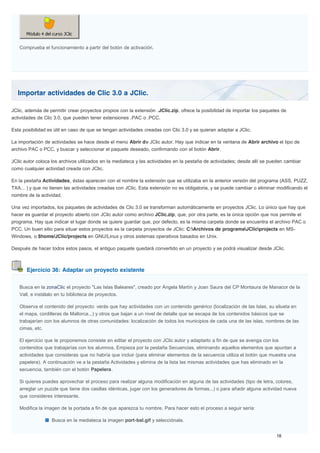 Importar actividades de Clic 3.0 a JClic.
Ejercicio 36: Adaptar un proyecto existente
Comprueba el funcionamiento a partir del botón de activación.
JClic, además de permitir crear proyectos propios con la extensión .JClic.zip, ofrece la posibilidad de importar los paquetes de
actividades de Clic 3.0, que pueden tener extensiones .PAC o .PCC.
Esta posibilidad es útil en caso de que se tengan actividades creadas con Clic 3.0 y se quieran adaptar a JClic.
La importación de actividades se hace desde el menú Abrir de JClic autor. Hay que indicar en la ventana de Abrir archivo el tipo de
archivo PAC o PCC, y buscar y seleccionar el paquete deseado, confirmando con el botón Abrir.
JClic autor coloca los archivos utilizados en la mediateca y las actividades en la pestaña de actividades; desde allí se pueden cambiar
como cualquier actividad creada con JClic.
En la pestaña Actividades, éstas aparecen con el nombre la extensión que se utilizaba en la anterior versión del programa (ASS, PUZZ,
TXA... ) y que no tienen las actividades creadas con JClic. Esta extensión no es obligatoria, y se puede cambiar o eliminar modificando el
nombre de la actividad.
Una vez importados, los paquetes de actividades de Clic 3.0 se transforman automáticamente en proyectos JClic. Lo único que hay que
hacer es guardar el proyecto abierto con JClic autor como archivo JClic.zip, que, por otra parte, es la única opción que nos permite el
programa. Hay que indicar el lugar donde se quiere guardar que, por defecto, es la misma carpeta donde se encuentra el archivo PAC o
PCC. Un buen sitio para situar estos proyectos es la carpeta proyectos de JClic: C:Archivos de programaJClicprojects en MS-
Windows, o $home/JClic/projects en GNU/Linux y otros sistemas operativos basados en Unix.
Después de hacer todos estos pasos, el antiguo paquete quedará convertido en un proyecto y se podrá visualizar desde JClic.
Busca en la zonaClic el proyecto "Las Islas Baleares", creado por Àngela Martín y Joan Saura del CP Montaura de Manacor de la
Vall, e instálalo en tu biblioteca de proyectos.
Observa el contenido del proyecto: verás que hay actividades con un contenido genérico (localización de las Islas, su silueta en
el mapa, cordilleras de Mallorca...) y otros que bajan a un nivel de detalle que se escapa de los contenidos básicos que se
trabajarían con los alumnos de otras comunidades: localización de todos los municipios de cada una de las islas, nombres de las
cimas, etc.
El ejercicio que te proponemos consiste en editar el proyecto con JClic autor y adaptarlo a fin de que se avenga con los
contenidos que trabajarías con los alumnos. Empieza por la pestaña Secuencias, eliminando aquellos elementos que apuntan a
actividades que consideras que no habría que incluir (para eliminar elementos de la secuencia utiliza el botón que muestra una
papelera). A continuación ve a la pestaña Actividades y elimina de la lista las mismas actividades que has eliminado en la
secuencia, también con el botón Papelera.
Si quieres puedes aprovechar el proceso para realizar alguna modificación en alguna de las actividades (tipo de letra, colores,
arreglar un puzzle que tiene dos casillas idénticas, jugar con los generadores de formas...) o para añadir alguna actividad nueva
que consideres interesante.
Modifica la imagen de la portada a fin de que aparezca tu nombre. Para hacer esto el proceso a seguir sería:
Busca en la mediateca la imagen port-bal.gif y selecciónala.
 