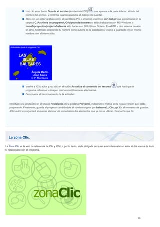 La zona Clic.
Haz clic en el botón Guarda el archivo (extráelo del ZIP) que aparece a la parte inferior, al lado del
nombre del archivo, y confirma cuando aparezca el diálogo de guardar.
Abre con un editor gráfico (como el paintShop Pro o el Gimp) el archivo port-bal.gif que encontrarás en la
carpeta C:Archivos de programaJClicprojectsbaleares si estás trabajando con MS-Windows o
home$/proyectos/projects/baleares si lo haces con GNU/Linux, Solaris, FreeBSD u otro sistema basado
en Unix. Modifícalo añadiendo tu nombre como autor/a de la adaptación y vuelve a guardarlo con el mismo
nombre y en el mismo sitio.
Vuelve a JClic autor y haz clic en el botón Actualiza el contenido del recurso que hará que el
programa refresque la imagen con las modificaciones efectuadas.
Comprueba el funcionamiento de la actividad.
Introduce una anotación en el bloque Revisiones de la pestaña Proyecto, indicando el motivo de la nueva versión que estás
preparando. Finalmente, guarda el proyecto cambiándole el nombre original por baleares2.JClic.zip. En el momento de guardar,
JClic autor te preguntará si quieres eliminar de la mediateca los elementos que ya no se utilizan. Responde que Sí.
La Zona Clic es la web de referencia de Clic y JClic y, por lo tanto, visita obligada de quien esté interesado en estar al día acerca de todo
lo relacionado con el programa.
 