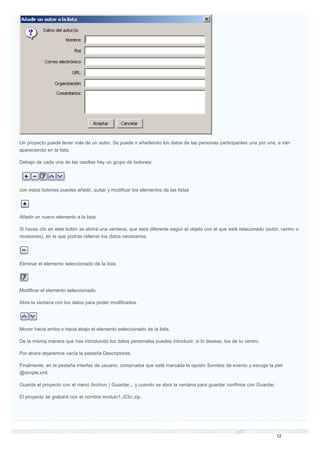Un proyecto puede tener más de un autor. Se puede ir añadiendo los datos de las personas participantes una por una, e irán
apareciendo en la lista.
Debajo de cada una de las casillas hay un grupo de botones:
con estos botones puedes añadir, quitar y modificar los elementos de las listas
Añadir un nuevo elemento a la lista.
Si haces clic en este botón se abrirá una ventana, que será diferente según el objeto con el que esté relacionado (autor, centro o
revisiones), en la que podrás rellenar los datos necesarios.
Eliminar el elemento seleccionado de la lista
Modificar el elemento seleccionado.
Abre la ventana con los datos para poder modificarlos.
Mover hacia arriba o hacia abajo el elemento seleccionado de la lista.
De la misma manera que has introducido los datos personales puedes introducir, si lo deseas, los de tu centro.
Por ahora dejaremos vacía la pestaña Descriptores.
Finalmente, en la pestaña Interfaz de usuario, comprueba que esté marcada la opción Sonidos de evento y escoge la piel
@simple.xml.
Guarda el proyecto con el menú Archivo | Guardar... y cuando se abra la ventana para guardar confirma con Guardar.
El proyecto se grabará con el nombre modulo1.JClic.zip.
 