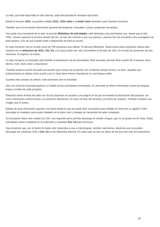 La web, que está disponible en tres idiomas, está estructurada en diversas secciones:
Desde la sección JClic, se pueden instalar JClic, JClic autor y el motor Java necesario para hacerlos funcionar.
También aquí se encuentra información general del programa, manuales, cursos, preguntas frecuentes...
Una parte muy importante de la web, la sección Biblioteca de actividades, está dedicada a las actividades que, desde que el año
1992, cuando apareció la primera versión de Clic, se han ido creando y que sus autores y autoras han ido enviando a los encargados de
este espacio, a fin de que puedan estar a disposición de todo el mundo.
En este momento hay en la web cerca de 700 proyectos que utilizan 10 idiomas diferentes. Hasta ahora estos proyectos habían sido
creados con el antecesor de JClic, Clic 3.0, y la mayor parte han sido convertidos al formato de JClic. En la web se conservan las dos
versiones: la original y la nueva.
La web incorpora un buscador para facilitar la localización de las actividades. Este buscador permite filtrar a partir de 5 campos: área,
idioma, nivel, título, autor y descripción.
También existe la opción de pedir al buscador que incluya los proyectos con contenido textual mínimo, es decir, aquéllos que
prácticamente no utilizan texto escrito y por lo tanto tiene menos importancia en qué lengua estén.
Cuantos más campos se utilicen, más esmerado será el resultado.
Una vez hecha la búsqueda aparece un listado de las actividades encontradas. En esta lista se ofrece información sobre las lenguas,
áreas y niveles de cada proyecto.
Pulsando sobre el título de cada uno de los proyectos se accede a una página en la que se muestra la descripción del proyecto, así
como información sobre el autor y su dirección electrónica, el nivel y el área del proyecto y la fecha de creación. También contiene una
imagen que lo ilustra.
Debajo de esta información aparece una barra desde la que se puede abrir el proyecto para trabajar en línea (en un applet) o bien
descargar el instalador para poder instalarlo en el disco duro y trabajar sin necesidad de estar conectado.
Si el proyecto había sido creado con Clic, una segunda barra permite descargar la versión antigua, que no se puede ver en línea. Estas
actividades deben instalarse en el ordenador y necesitan Clic 3.0 para funcionar.
Hay proyectos que, por el hecho de haber sido traducidos a una o más lenguas, tendrán más barras, desde las que se pueden
descargar las versiones JClic o Clic 3.0 en los diferentes idiomas. En cada caso se dan los datos de los que han sido los traductores.
 