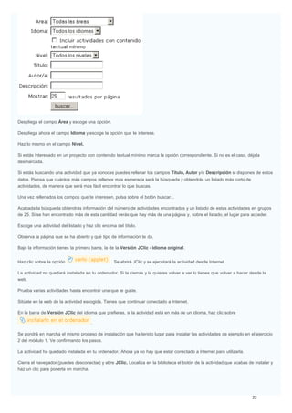 Despliega el campo Área y escoge una opción.
Despliega ahora el campo Idioma y escoge la opción que te interese.
Haz lo mismo en el campo Nivel.
Si estás interesado en un proyecto con contenido textual mínimo marca la opción correspondiente. Si no es el caso, déjala
desmarcada.
Si estás buscando una actividad que ya conoces puedes rellenar los campos Título, Autor y/o Descripción si dispones de estos
datos. Piensa que cuántos más campos rellenes más esmerada será la búsqueda y obtendrás un listado más corto de
actividades, de manera que será más fácil encontrar lo que buscas.
Una vez rellenados los campos que te interesen, pulsa sobre el botón buscar...
Acabada la búsqueda obtendrás información del número de actividades encontradas y un listado de estas actividades en grupos
de 25. Si se han encontrado más de esta cantidad verás que hay más de una página y, sobre el listado, el lugar para acceder.
Escoge una actividad del listado y haz clic encima del título.
Observa la página que se ha abierto y qué tipo de información te da.
Bajo la información tienes la primera barra, la de la Versión JClic - idioma original.
Haz clic sobre la opción . Se abrirá JClic y se ejecutará la actividad desde Internet.
La actividad no quedará instalada en tu ordenador. Si la cierras y la quieres volver a ver lo tienes que volver a hacer desde la
web.
Prueba varias actividades hasta encontrar una que te guste.
Sitúate en la web de la actividad escogida. Tienes que continuar conectado a Internet.
En la barra de Versión JClic del idioma que prefieras, si la actividad está en más de un idioma, haz clic sobre
.
Se pondrá en marcha el mismo proceso de instalación que ha tenido lugar para instalar las actividades de ejemplo en el ejercicio
2 del módulo 1. Ve confirmando los pasos.
La actividad ha quedado instalada en tu ordenador. Ahora ya no hay que estar conectado a Internet para utilizarla.
Cierra el navegador (puedes desconectar) y abre JClic. Localiza en la biblioteca el botón de la actividad que acabas de instalar y
haz un clic para ponerla en marcha.
 