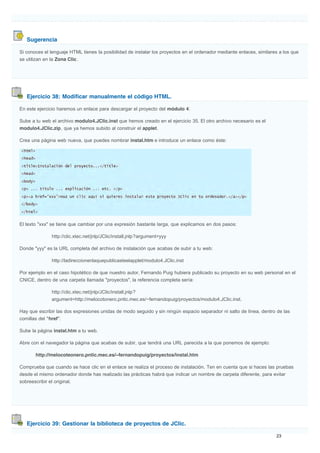 Sugerencia
Ejercicio 38: Modificar manualmente el código HTML.
Ejercicio 39: Gestionar la biblioteca de proyectos de JClic.
Si conoces el lenguaje HTML tienes la posibilidad de instalar los proyectos en el ordenador mediante enlaces, similares a los que
se utilizan en la Zona Clic.
En este ejercicio haremos un enlace para descargar el proyecto del módulo 4:
Sube a tu web el archivo modulo4.JClic.inst que hemos creado en el ejercicio 35. El otro archivo necesario es el
modulo4.JClic.zip, que ya hemos subido al construir el applet.
Crea una página web nueva, que puedes nombrar instal.htm e introduce un enlace como éste:
El texto "xxx" se tiene que cambiar por una expresión bastante larga, que explicamos en dos pasos:
http://clic.xtec.net/jnlp/JClic/install.jnlp?argument=yyy
Donde "yyy" es la URL completa del archivo de instalación que acabas de subir a tu web:
http://ladireccionenlaquepublicasteelapplet/modulo4.JClic.inst
Por ejemplo en el caso hipotético de que nuestro autor, Fernando Puig hubiera publicado su proyecto en su web personal en el
CNICE, dentro de una carpeta llamada "proyectos", la referencia completa sería:
http://clic.xtec.net/jnlp/JClic/install.jnlp?
argument=http://melocotonero.pntic.mec.es/~fernandopuig/proyectos/modulo4.JClic.inst.
Hay que escribir las dos expresiones unidas de modo seguido y sin ningún espacio separador ni salto de línea, dentro de las
comillas del "href".
Sube la página instal.htm a tu web.
Abre con el navegador la página que acabas de subir, que tendrá una URL parecida a la que ponemos de ejemplo:
http://melocoteonero.pntic.mec.es/~fernandopuig/proyectos/instal.htm
Comprueba que cuando se hace clic en el enlace se realiza el proceso de instalación. Ten en cuenta que si haces las pruebas
desde el mismo ordenador donde has realizado las prácticas habrá que indicar un nombre de carpeta diferente, para evitar
sobreescribir el original.
 