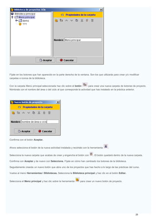 Fíjate en los botones que han aparecido en la parte derecha de la ventana. Son los que utilizarás para crear y/o modificar
carpetas e iconos de la biblioteca.
Con la carpeta Menú principal seleccionada haz clic sobre el botón para crear una nueva carpeta de botones de proyecto.
Nómbrala con el nombre del área o del ciclo al que corresponde la actividad que has instalado en la práctica anterior.
Confirma con el botón Aceptar.
Ahora selecciona el botón de la nueva actividad instalada y recórtalo con la herramienta .
Selecciona la nueva carpeta que acabas de crear y engancha el botón con . El botón quedará dentro de la nueva carpeta.
Confirma con Aceptar y de nuevo con Selecciona. Fíjate en cómo han cambiado los botones de la biblioteca.
Seguidamente crearás un nuevo botón que abra uno de los proyectos que has hecho a lo largo de las prácticas del curso.
Vuelve al menú Herramientas | Bibliotecas. Selecciona la Biblioteca principal y haz clic en el botón Editar.
Selecciona el Menú principal y haz clic sobre la herramienta para crear un nuevo botón de proyecto.
 