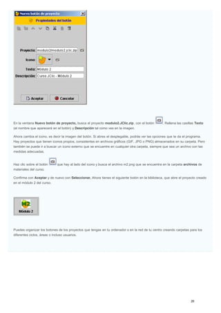 En la ventana Nuevo botón de proyecto, busca el proyecto modulo2.JClic.zip, con el botón . Rellena las casillas Texto
(el nombre que aparecerá en el botón) y Descripción tal como ves en la imagen.
Ahora cambia el icono, es decir la imagen del botón. Si abres el desplegable, podrás ver las opciones que te da el programa.
Hay proyectos que tienen iconos propios, consistentes en archivos gráficos (GIF, JPG o PNG) almacenados en su carpeta. Pero
también se puede ir a buscar un icono externo que se encuentre en cualquier otra carpeta, siempre que sea un archivo con las
medidas adecuadas.
Haz clic sobre el botón que hay al lado del icono y busca el archivo m2.png que se encuentra en la carpeta archivos de
materiales del curso.
Confirma con Aceptar y de nuevo con Seleccionar. Ahora tienes el siguiente botón en la biblioteca, que abre el proyecto creado
en el módulo 2 del curso.
Puedes organizar los botones de los proyectos que tengas en tu ordenador o en la red de tu centro creando carpetas para los
diferentes ciclos, áreas o incluso usuarios.
 