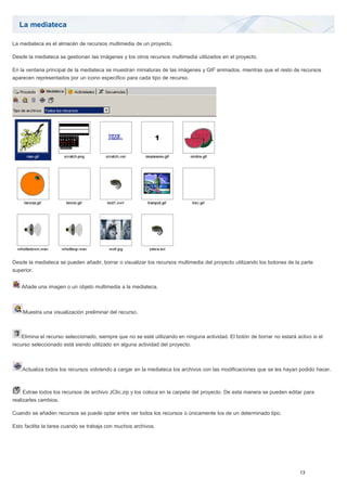 La mediateca
La mediateca es el almacén de recursos multimedia de un proyecto.
Desde la mediateca se gestionan las imágenes y los otros recursos multimedia utilizados en el proyecto.
En la ventana principal de la mediateca se muestran miniaturas de las imágenes y GIF animados, mientras que el resto de recursos
aparecen representados por un icono específico para cada tipo de recurso.
Desde la mediateca se pueden añadir, borrar o visualizar los recursos multimedia del proyecto utilizando los botones de la parte
superior.
Añade una imagen o un objeto multimedia a la mediateca.
Muestra una visualización preliminar del recurso.
Elimina el recurso seleccionado, siempre que no se esté utilizando en ninguna actividad. El botón de borrar no estará activo si el
recurso seleccionado está siendo utilizado en alguna actividad del proyecto.
Actualiza todos los recursos volviendo a cargar en la mediateca los archivos con las modificaciones que se les hayan podido hacer.
Extrae todos los recursos de archivo JClic.zip y los coloca en la carpeta del proyecto. De esta manera se pueden editar para
realizarles cambios.
Cuando se añaden recursos se puede optar entre ver todos los recursos o únicamente los de un determinado tipo.
Esto facilita la tarea cuando se trabaja con muchos archivos.
 