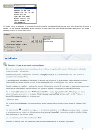 Actividades
Ejercicio 5: Insertar archivos en la mediateca
En la parte inferior de la ventana se encuentra información sobre las propiedades de los recursos, como el tipo de archivo, el nombre, el
tamaño y en qué actividad o actividades se está utilizando, así como los botones para cambiar el nombre o el archivo por otro, y para
extraer y actualizar el archivo seleccionado.
Como primer paso explicaremos el proceso de uso de la mediateca para gestionar los recursos utilizados por las actividades
(imágenes, sonidos y animaciones).
Para hacer esta práctica necesitaremos los archivos curso.gif y curso2.gif de los materiales del curso. Éstos archivos se
encuentran en la carpeta archivos.
Es aconsejable tener preparados en una carpeta los archivos que se utilizarán en las actividades, preferiblemente en la misma
carpeta donde se guarda el proyecto. Durante las prácticas de este curso, sin embargo, los irás a buscar a otra carpeta.
Desde la mediateca se visualizan y gestionan los recursos utilizados en el proyecto. El primer paso es añadir estos recursos, que
pueden ser de diferentes tipos; los más utilizados son: imágenes, sonidos y animaciones, con variedad de formatos.
Pon en marcha JClic autor, ve al menú Archivo/Abrir el archivo y escoge el proyecto modulo1.JClic.zip que has creado
anteriormente y que se encuentra en la carpeta C:Archivos de programaJClicprojectsmodulo1 (en MS-Windows) o en
$home/JClic/projects/modulo1 (en otros sistemas).
Confirma con Abrir.
Haz clic en la pestaña Mediateca. En estos momentos, al estar trabajando en un proyecto recién cerrado, la mediateca está
vacía.
Haz clic en el botón para añadir las imágenes en la mediateca. Al abrirse la ventana Buscar recurso... dirígete a la carpeta
en la que se encuentran los archivos del curso y selecciona curso.gif y curso2.gif, manteniendo pulsada la tecla Control para
poder seleccionar los dos al mismo tiempo.
Una vez seleccionados los archivos confirma con Abrir.
Aparecerá un mensaje como éste, debido a que los archivos no se encuentran en la carpeta del proyecto:
 