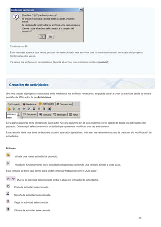 Creación de actividades
Confirma con Sí.
Este mensaje aparece dos veces, porque has seleccionado dos archivos que no se encuentran en la carpeta del proyecto.
Confirma las dos veces.
Ya tienes los archivos en la mediateca. Guarda el archivo con el mismo nombre (modulo1)
Una vez creado el proyecto y colocados en la mediateca los archivos necesarios, se puede pasar a crear la actividad desde la tercera
pestaña de JClic autor, la de Actividades.
En la parte izquierda de la ventana de JClic autor hay una columna en la que podemos ver el listado de todas las actividades del
proyecto. Desde aquí seleccionamos la actividad que queremos modificar una vez esté creada.
Esta pestaña tiene una serie de botones y cuatro apartados (pestañas) más con las herramientas para la creación y/o modificación de
actividades.
Botones
Añade una nueva actividad al proyecto.
Prueba el funcionamiento de la actividad seleccionada abriendo una ventana similar a la de JClic.
Esta ventana se tiene que cerrar para poder continuar trabajando con el JClic autor.
Mueve la actividad seleccionada arriba o abajo en el listado de actividades.
Copia la actividad seleccionada.
Recorta la actividad seleccionada.
Pega la actividad seleccionada.
Elimina la actividad seleccionada.
 