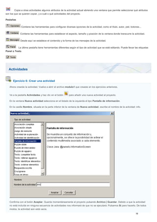 Actividades
Ejercicio 6: Crear una actividad
Copia a otras actividades algunos atributos de la actividad actual abriendo una ventana que permite seleccionar qué atributos
son los que se quieren copiar, y a cuál o qué actividades del proyecto.
Pestañas
Contiene las herramientas para configurar diversas opciones de la actividad, como el título, autor, piel, botones...
Contiene las herramientas para establecer el aspecto, tamaño y posición de la ventana donde transcurre la actividad.
Desde aquí se establece el contenido y la forma de los mensajes de la actividad.
La última pestaña tiene herramientas diferentes según el tipo de actividad que se esté editando. Puede llevar las etiquetas
Panel o Texto.
Ahora crearás la actividad. Vuelve a abrir el archivo modulo1 que creaste en los ejercicios anteriores.
Ve a la pestaña Actividades y haz clic en el botón para añadir una nueva actividad al proyecto.
En la ventana Nueva actividad selecciona en el listado de la izquierda el tipo Pantalla de información.
En la casilla Nombre, situada en la parte inferior de la ventana de Nueva actividad, escribe el nombre de la actividad: info.
Confirma con el botón Aceptar. Guarda momentáneamente el proyecto pulsando Archivo | Guardar. Debido a que la actividad
no está incluída en ninguna secuencia de actividades nos informará de que no se ejecutará. Pulsamos Sí para hacerlo. De todos
modos, la actividad aún está vacía.
 