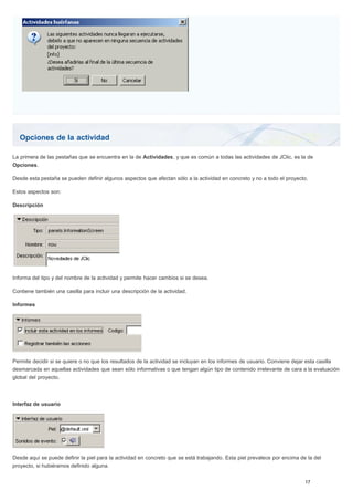 Opciones de la actividad
La primera de las pestañas que se encuentra en la de Actividades, y que es común a todas las actividades de JClic, es la de
Opciones.
Desde esta pestaña se pueden definir algunos aspectos que afectan sólo a la actividad en concreto y no a todo el proyecto.
Estos aspectos son:
Descripción
Informa del tipo y del nombre de la actividad y permite hacer cambios si se desea.
Contiene también una casilla para incluir una descripción de la actividad.
Informes
Permite decidir si se quiere o no que los resultados de la actividad se incluyan en los informes de usuario. Conviene dejar esta casilla
desmarcada en aquellas actividades que sean sólo informativas o que tengan algún tipo de contenido irrelevante de cara a la evaluación
global del proyecto.
Interfaz de usuario
Desde aquí se puede definir la piel para la actividad en concreto que se está trabajando. Esta piel prevalece por encima de la del
proyecto, si hubiéramos definido alguna.
 