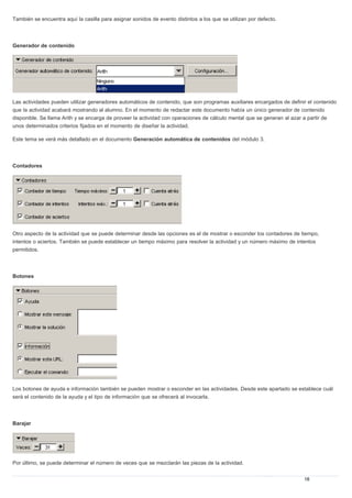 También se encuentra aquí la casilla para asignar sonidos de evento distintos a los que se utilizan por defecto.
Generador de contenido
Las actividades pueden utilizar generadores automáticos de contenido, que son programas auxiliares encargados de definir el contenido
que la actividad acabará mostrando al alumno. En el momento de redactar este documento había un único generador de contenido
disponible. Se llama Arith y se encarga de proveer la actividad con operaciones de cálculo mental que se generan al azar a partir de
unos determinados criterios fijados en el momento de diseñar la actividad.
Este tema se verá más detallado en el documento Generación automática de contenidos del módulo 3.
Contadores
Otro aspecto de la actividad que se puede determinar desde las opciones es el de mostrar o esconder los contadores de tiempo,
intentos o aciertos. También se puede establecer un tiempo máximo para resolver la actividad y un número máximo de intentos
permitidos.
Botones
Los botones de ayuda e información también se pueden mostrar o esconder en las actividades. Desde este apartado se establece cuál
será el contenido de la ayuda y el tipo de información que se ofrecerá al invocarla.
Barajar
Por último, se puede determinar el número de veces que se mezclarán las piezas de la actividad.
 
