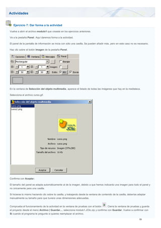 Actividades
Ejercicio 7: Dar forma a la actividad
Vuelve a abrir el archivo modulo1 que creaste en los ejercicios anteriores.
Ve a la pestaña Panel. Aquí daremos forma a la actividad.
El panel de la pantalla de información se inicia con sólo una casilla. Se pueden añadir más, pero en este caso no es necesario.
Haz clic sobre el botón Imagen de la pestaña Panel.
En la ventana de Selección del objeto multimedia, aparece el listado de todas las imágenes que hay en la mediateca.
Selecciona el archivo curso.gif.
Confirma con Aceptar.
El tamaño del panel se adapta automáticamente al de la imagen, debido a que hemos indicardo una imagen para todo el panel y
no únicamente para una casilla.
Si hicieras lo mismo haciendo clic sobre la casilla, y trabajando desde la ventana de contenido de la casilla, deberías adaptar
manualmente su tamaño para que tuviera unas dimensiones adecuadas.
Comprueba el funcionamiento de la actividad en la ventana de pruebas con el botón . Cierra la ventana de pruebas y guarda
el proyecto desde el menú Archivo | Guardar..., selecciona modulo1.JClic.zip y confirma con Guardar. Vuelve a confirmar con
Sí cuando el programa te pregunte si quieres reemplazar el archivo.
 