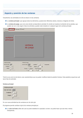 Aspecto y posición de las ventanas
Visualmente, las actividades de JClic se sitúan en dos ventanas:
La ventana principal, que agrupa todos los elementos y puede tener diferentes colores, texturas o imágenes de fondo.
La ventana de juego, que es la zona donde se desarrolla la actividad. Es donde se muestra el contenido de los paneles, que
pueden ser uno o dos según el tipo de actividad y pueden estar situados en cualquier lugar de la ventana principal.
Tanto la una como la otra tienen unas características que se pueden modificar desde la pestaña Ventana. Esta pestaña es igual sea cuál
sea el tipo de actividad.
Ventana principal
En una nueva actividad las dos ventanas son de color gris.
El programa permite cambiar el gris de la ventana principal por:
un color de fondo sólido del cual se puede establecer la opacidad, es decir, se puede hacer que sea más o menos
transparente;
 