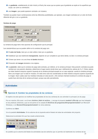 Actividades
Ejercicio 8: Cambiar las propiedades de las ventanas
un gradiente, estableciendo el color inicial y el final y las veces que se quiere que el gradiente se repita en la superficie que
ocupe, así como su orientación;
una imagen, que puede aparecer centrada o en mosaico.
También se pueden hacer combinaciones entre las diferentes posibilidades, por ejemplo, una imagen centrada con un color de fondo
diferente del gris o con un gradiente.
Ventana de juego
La ventana de juego tiene más opciones de configuración que la principal.
Las características que se pueden definir en la ventana de juego son:
El color de fondo, bien por un color sólido o bien por un gradiente.
Establecer que sea totalmente transparente, dejando ver por completo lo que tiene detrás, es decir, la ventana principal.
Si tiene que tener o no una línea de borde alrededor.
El tamaño del margen alrededor a los objetos.
La posición, dado que la ventana de juego está centrada, por defecto, en la ventana principal. Esta posición centrada se puede
cambiar por una posición absoluta y determinar el lugar exacto donde tiene que ir definiendo los valores de X y Y. Estos valores
se miden desde la esquina superior izquierda de la ventana principal excepto en un caso especial: cuando la ventana principal
tiene una imagen que no está en mosaico. En este único caso las coordenadas se miden desde la esquina superior izquierda de
la imagen. Sean cuáles sean las medidas indicadas en esta sección, JClic siempre intentará recolocar la ventana de juego si
queda fuera del área de la ventana principal, aunque sea sólo parcialmente.
El objetivo de este ejercicio es modificar las propiedades de las dos ventanas de una actividad: la principal y la de juego.
Pon en marcha JClic autor, ve al menú Archivo | Abrir el archivo... y escoge el proyecto modulo1.JClic.zip que has trabajado
en las prácticas anteriores y que se encuentra en la carpeta C:Archivos de programaJClicprojectsmodulo1 (en Microsoft
Windows), o en $home/JClic/projects/modulo1 en otros sistemas.
Confirma con Abrir.
Ve a la pestaña Actividades. En la columna de la izquierda está el listado de todas las actividades del proyecto.
Selecciona la actividad info que has creado anteriormente.
Es posible que la columna del listado de actividades sea tan estrecha que no permita ver totalmente los nombres de las
 