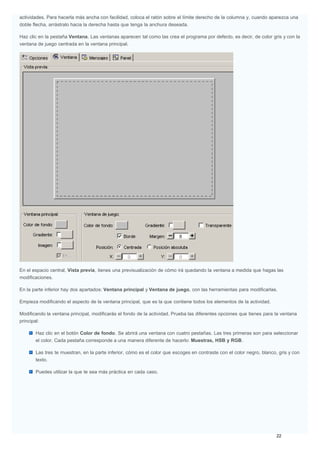 actividades. Para hacerla más ancha con facilidad, coloca el ratón sobre el límite derecho de la columna y, cuando aparezca una
doble flecha, arrástralo hacia la derecha hasta que tenga la anchura deseada.
Haz clic en la pestaña Ventana. Las ventanas aparecen tal como las crea el programa por defecto, es decir, de color gris y con la
ventana de juego centrada en la ventana principal.
En el espacio central, Vista previa, tienes una previsualización de cómo irá quedando la ventana a medida que hagas las
modificaciones.
En la parte inferior hay dos apartados: Ventana principal y Ventana de juego, con las herramientas para modificarlas.
Empieza modificando el aspecto de la ventana principal, que es la que contiene todos los elementos de la actividad.
Modificando la ventana principal, modificarás el fondo de la actividad. Prueba las diferentes opciones que tienes para la ventana
principal:
Haz clic en el botón Color de fondo. Se abrirá una ventana con cuatro pestañas. Las tres primeras son para seleccionar
el color. Cada pestaña corresponde a una manera diferente de hacerlo: Muestras, HSB y RGB.
Las tres te muestran, en la parte inferior, cómo es el color que escoges en contraste con el color negro, blanco, gris y con
texto.
Puedes utilizar la que te sea más práctica en cada caso.
 