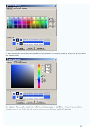 La pestaña Muestras te permite escoger uno de los colores que tienes en la paleta de colores, las otras dos te permiten ajustar
este color a tu gusto.
Con la pestaña HSB te puedes desplazar con la barra vertical para escoger un color básico y después lo puedes aclarar u
oscurecer moviendo con el ratón el círculo pequeño que se encuentra dentro del cuadro de la izquierda.
 