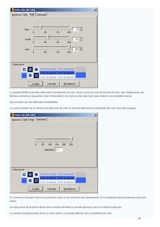 La pestaña RGB te permite determinar la proporción de rojo, verde y azul con qué se formará el color, bien desplazando las
flechas a derecha e izquierda o bien introduciendo los números de cada color para obtener una tonalidad exacta.
Haz pruebas con las diferentes modalidades.
La cuarta pestaña de la ventana de selección de color te permite determinar la Opacidad del color que has escogido.
Si mueves el indicador hacia la izquierda el color se irá haciendo más transparente. Si lo desplazas hacia la derecha será más
sólido.
La vista previa de la parte inferior de la ventana también te permite apreciar cuál es el efecto producido.
La ventana principal puede tener un color sólido o se puede rellenar con un gradiente de color.
 