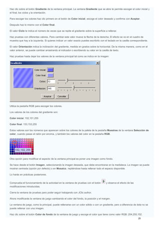 Haz clic sobre el botón Gradiente de la ventana principal. La ventana Gradiente que se abre te permite escoger el color inicial y
el final, los ciclos y la orientación.
Para escoger los colores haz clic primero en el botón de Color inicial, escoge el color deseado y confirma con Aceptar.
Después haz lo mismo con el Color final.
El valor Ciclo te indica el número de veces que se repite el gradiente sobre la superficie a rellenar.
Haz pruebas con diferentes valores. Para cambiar este valor mueve la flecha de la derecha. El efecto se ve en el cuadro de
muestra que hay a la izquierda. Si quieres indicar un valor exacto puedes escribirlo con el teclado en la casilla correspondiente.
El valor Orientación indica la inclinación del gradiente, medida en grados sobre la horizontal. De la misma manera, como en el
valor anterior, se puede cambiar arrastrando el indicador o escribiendo su valor en la casilla de texto.
Haz pruebas hasta dejar los valores de la ventana principal tal como se indica en la imagen:
Utiliza la pestaña RGB para escoger los colores.
Los valores de los colores del gradiente son:
Color inicial: 102,101,255
Color final: 153,153,255
Estos valores son los números que aparecen sobre los colores de la paleta de la pestaña Muestras de la ventana Selección de
color, cuando pasas el ratón por encima, y también los valores del color en la pestaña RGB.
Otra opción para modificar el aspecto de la ventana principal es poner una imagen como fondo.
Se hace desde el botón Imagen, seleccionando la imagen deseada, que debe encontrarse en la mediateca. La imagen se puede
mostrar centrada (opción por defecto) o en Mosaico, repiténdose hasta rellenar todo el espacio disponible.
Lo harás en prácticas posteriores.
Comprueba el funcionamiento de la actividad en la ventana de pruebas con el botón y observa el efecto de las
modificaciones introducidas.
Cierra la ventana de pruebas para poder seguir trabajando con JClic author.
Ahora modificarás la ventana de juego cambiando el color del fondo, la posición y el margen.
La ventana de juego, como la principal, puede rellenarse con un color sólido o con un gradiente, pero a diferencia de ésta no se
puede rellenar con una imagen.
Haz clic sobre el botón Color de fondo de la ventana de juego y escoge el color que tiene como valor RGB: 204,255,102.
 