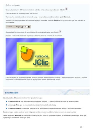 Los mensajes
Confirma con Aceptar.
Comprueba de nuevo el funcionamiento de la actividad en la ventana de pruebas con el botón .
Cierra la ventana de pruebas y vuelve a JClic autor.
Regresa a las propiedades de la ventana de juego y comprueba que está marcada la opción Centrada.
Siguiendo con las propiedades de la ventana de juego, modifica el valor del Margen en 26, y comprueba que esté marcada la
opción Borde.
Comprueba el funcionamiento de la actividad en la ventana de pruebas con el botón .
Llegados a este punto, este es el aspecto que deberían tener las ventanas de la actividad:
Cierra la ventana de pruebas y guarda el proyecto mediante el menú Archivo | Guardar... selecciona modulo1.JClic.zip y confirma
con Guardar. Vuelve a confirmar con Sí, si te pregunta si deseas reemplazar el archivo.
Las actividades JClic pueden contener tres tipos de mensajes:
un mensaje inicial, que aparece cuando empieza la actividad y a menudo informa de lo que se tiene que hacer;
un mensaje final, que se muestra sólo cuando se ha resuelto la actividad, y
un mensaje de error, que puede aparecer en las actividades que tienen limitados el tiempo o el número de intentos.
Estos mensajes pueden contener texto, imágenes, sonido, animaciones, o bien una combinación de estos recursos.
Desde la pestaña Mensajes de la actividad, que es igual para todos los tipos de actividades, se establece qué mensajes tienen que
aparecer y qué contenido tienen que tener.
 