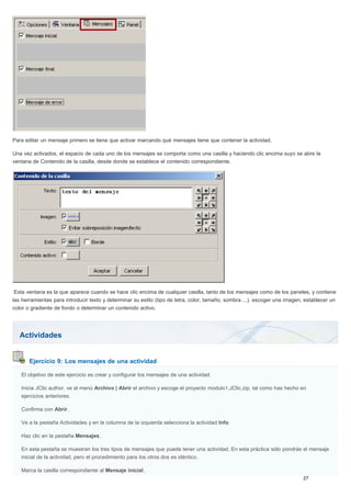 Actividades
Ejercicio 9: Los mensajes de una actividad
Para editar un mensaje primero se tiene que activar marcando qué mensajes tiene que contener la actividad.
Una vez activados, el espacio de cada uno de los mensajes se comporta como una casilla y haciendo clic encima suyo se abre la
ventana de Contenido de la casilla, desde donde se establece el contenido correspondiente.
Esta ventana es la que aparece cuando se hace clic encima de cualquier casilla, tanto de los mensajes como de los paneles, y contiene
las herramientas para introducir texto y determinar su estilo (tipo de letra, color, tamaño, sombra ...), escoger una imagen, establecer un
color o gradiente de fondo o determinar un contenido activo.
El objetivo de este ejercicio es crear y configurar los mensajes de una actividad.
Inicia JClic author, ve al menú Archivo | Abrir el archivo y escoge el proyecto modulo1.JClic.zip, tal como has hecho en
ejercicios anteriores.
Confirma con Abrir.
Ve a la pestaña Actividades y en la columna de la izquierda selecciona la actividad Info.
Haz clic en la pestaña Mensajes.
En esta pestaña se muestran los tres tipos de mensajes que puede tener una actividad. En esta práctica sólo pondrás el mensaje
inicial de la actividad, pero el procedimiento para los otros dos es idéntico.
Marca la casilla correspondiente al Mensaje inicial.
 