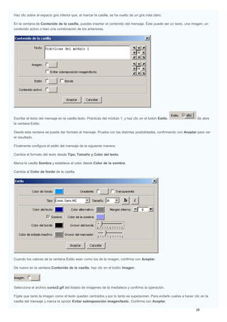 Haz clic sobre el espacio gris inferior que, al marcar la casilla, se ha vuelto de un gris más claro.
En la ventana de Contenido de la casilla, puedes insertar el contenido del mensaje. Éste puede ser un texto, una imagen, un
contenido activo o bien una combinación de los anteriores.
Escribe el texto del mensaje en la casilla texto: Prácticas del módulo 1, y haz clic en el botón Estilo. Se abre
la ventana Estilo.
Desde esta ventana se puede dar formato al mensaje. Prueba con las distintas posibilidades, confirmando con Aceptar para ver
el resultado.
Finalmente configura el estilo del mensaje de la siguiente manera:
Cambia el formato del texto desde Tipo, Tamaño y Color del texto.
Marca la casilla Sombra y establece el color desde Color de la sombra.
Cambia el Color de fondo de la casilla.
Cuando los valores de la ventana Estilo sean como los de la imagen, confirma con Aceptar.
De nuevo en la ventana Contenido de la casilla, haz clic en el botón Imagen:
Selecciona el archivo curso2.gif del listado de imágenes de la mediateca y confirma la operación.
Fíjate que tanto la imagen como el texto quedan centrados y por lo tanto se superponen. Para evitarlo vuelve a hacer clic en la
casilla del mensaje y marca la opción Evitar sobreposición imagen/texto. Confirma con Aceptar.
 