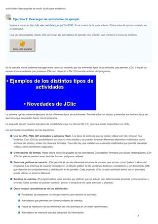 Ejercicio 2: Descargar las actividades de ejemplo
actividades descargadas de modo local sigue existiendo.
Vuelve a entrar en http://clic.xtec.net/db/act_es.jsp?id=2740. En el cuadro de la parte inferior. Pulsa sobre la opción instalarlo en
el ordenador.
Una vez descargadas, desde JClic se inician las actividades de ejemplo con el botón que contiene el icono de la Demo.
En la pantalla inicial podemos escoger entre hacer un recorrido por los diferentes tipos de actividades que permite JClic, o hacer un
repaso a las novedades que presenta JClic con respecto a Clic 3.0 (versión anterior del programa).
La primera opción presenta ejemplos de los diferentes tipos de actividades. Permite echar un vistazo y entender los distintos tipos de
ejercicios que se pueden hacer con el programa.
La segunda opción muestra ejemplos de posibilidades que no ofrecía Clic 3.0, pero que están disponibles con JClic.
Las principales novedades son las siguientes:
Uso de JPG, PNG, GIF animados y películas Flash. Los tipos de archivos que se podían utilizar con Clic 3.0 eran muy
limitados. Con JClic las posibilidades son mucho más amplias y se pueden emplear diferentes elementos multimedia, como
archivos de sonido y vídeo con diversos formatos. Para ello hay que instalar una extensión multimedia que permita visualizar
vídeos y otros contenidos especiales.
Generadores de formas. Hasta ahora todos los puzzles de las actividades Clic estaban formados por piezas rectangulares. Con
JClic las piezas pueden tener distintas formas: polígonos, elipses...
Entornos gráficos de usuario. JClic permite el uso de diferentes entornos de usuario, que actúan como "pieles" o skins del
programa. Los entornos de usuario consisten en un diseño gráfico de las ventanas, botones y contadores, y un documento XML
que describe su comportamiento y distribución en la pantalla. Cada proyecto JClic (o cada actividad dentro de un proyecto)
puede utilizar un entorno diferente.
Sonidos de eventos. El programa lleva unos sonidos por defecto que se activan con determinadas acciones (como aciertos o
errores). Estos sonidos se pueden cambiar, activar o desactivar en cada actividad o proyecto.
Otras nuevas características de las actividades:
Posibilidad de establecer un tiempo máximo para resolver la actividad.
Actividades que permiten un número máximo de intentos.
Forzar la resolución de los elementos de una actividad en un orden determinado.
Actividades de memoria con dos conjuntos de información.
 