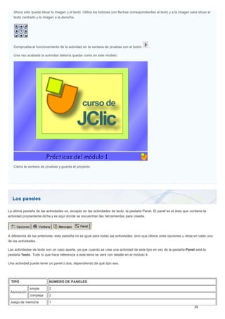 Los paneles
Ahora sólo queda situar la imagen y el texto. Utiliza los botones con flechas correspondientes al texto y a la imagen para situar el
texto centrado y la imagen a la derecha.
Comprueba el funcionamiento de la actividad en la ventana de pruebas con el botón .
Una vez acabada la actividad debería quedar como en este modelo:
Cierra la ventana de pruebas y guarda el proyecto.
La última pestaña de las actividades es, excepto en las actividades de texto, la pestaña Panel. El panel es el área que contiene la
actividad propiamente dicha y es aquí donde se encuentran las herramientas para crearla.
A diferencia de las anteriores, esta pestaña no es igual para todas las actividades, sino que ofrece unas opciones u otras en cada una
de las actividades.
Las actividades de texto son un caso aparte, ya que cuando se crea una actividad de este tipo en vez de la pestaña Panel está la
pestaña Texto. Todo lo que hace referencia a este tema se verá con detalle en el módulo 4.
Una actividad puede tener un panel o dos, dependiendo de qué tipo sea.
TIPO NÚMERO DE PANELES
Asociación
simple 2
compleja 2
Juego de memoria 1
 