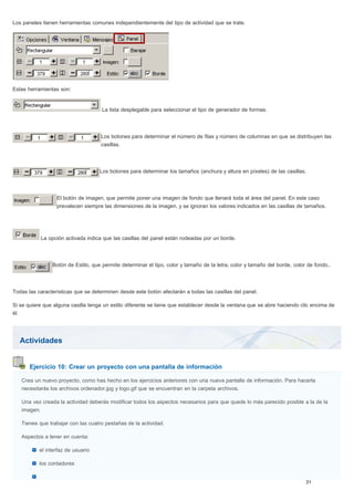 Actividades
Ejercicio 10: Crear un proyecto con una pantalla de información
Los paneles tienen herramientas comunes independientemente del tipo de actividad que se trate.
Estas herramientas son:
La lista desplegable para seleccionar el tipo de generador de formas.
Los botones para determinar el número de filas y número de columnas en que se distribuyen las
casillas.
Los botones para determinar los tamaños (anchura y altura en píxeles) de las casillas.
El botón de imagen, que permite poner una imagen de fondo que llenará toda el área del panel. En este caso
prevalecen siempre las dimensiones de la imagen, y se ignoran los valores indicados en las casillas de tamaños.
La opción activada indica que las casillas del panel están rodeadas por un borde.
Botón de Estilo, que permite determinar el tipo, color y tamaño de la letra, color y tamaño del borde, color de fondo..
Todas las características que se determinen desde este botón afectarán a todas las casillas del panel.
Si se quiere que alguna casilla tenga un estilo diferente se tiene que establecer desde la ventana que se abre haciendo clic encima de
él.
Crea un nuevo proyecto, como has hecho en los ejercicios anteriores con una nueva pantalla de información. Para hacerla
necesitarás los archivos ordenador.jpg y logo.gif que se encuentran en la carpeta archivos.
Una vez creada la actividad deberás modificar todos los aspectos necesarios para que quede lo más parecido posible a la de la
imagen.
Tienes que trabajar con las cuatro pestañas de la actividad.
Aspectos a tener en cuenta:
el interfaz de usuario
los contadores
 