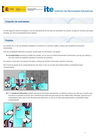 Creación de actividades
Puzzles
En este segundo módulo se empiezan a ver las características de tres tipos de actividades: los puzzles, el juego de memoria y las sopas
de letras, así como el procedimiento para crearlas.
Los puzzles son un tipo de actividad consistente en reconstruir un contenido, gráfico o textual, que inicialmente se presenta
desordenado.
Hay tres modalidades diferentes de puzzles: puzzle doble, de intercambio y de agujero.
El puzzle doble presenta en pantalla dos paneles, uno en que se muestra desordenada la información que hay que ordenar y
otro vacío donde se trasladará ordenado el contenido de la primera.
No importa en qué orde n se coloquen las piezas, siempre que al final la información esté bien construida.
Para mover las piezas de los rompecabezas hay que hacer un clic con el ratón para seleccionarlas y arrastrarlas al lugar
correspondiente.
En el puzzle de intercambio también está toda la información desordenada. La diferencia está en que sólo hay un panel y para
reconstruir el contenido se tienen que ir cambiando las piezas de lugar hasta que las casillas estén ordenadas. Igual que en el
rompecabezas doble, para mover las piezas hace falta hacer un clic con el ratón para seleccionarlas y arrastrarlas al lugar
correspondiente.
 