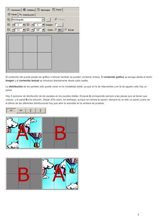 El contenido del puzzle puede ser gráfico o textual; también se pueden combinar ambos. El contenido gráfico se escoge desde el botón
Imagen y el contenido textual se introduce directamente desde cada casilla.
La distribución de los paneles sólo puede variar en la modalidad doble, ya que en la de intercambio y en la de agujero sólo hay un
panel.
Hay 4 opciones de distribución de los paneles en los puzzles dobles. El panel A corresponde siempre a las piezas que se tienen que
colocar, y el panel B a la solución. Desde JClic autor, sin embargo, aunque se cambie la opción, siempre se ve sólo un panel y para ver
el efecto de las diferentes distribuciones hay que abrir la actividad en la ventana de pruebas.
 