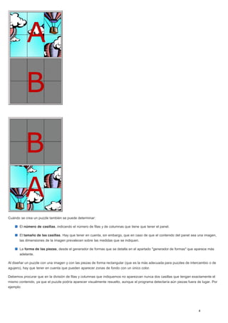 Cuándo se crea un puzzle también se puede determinar:
El número de casillas, indicando el número de filas y de columnas que tiene que tener el panel.
El tamaño de las casillas. Hay que tener en cuenta, sin embargo, que en caso de que el contenido del panel sea una imagen,
las dimensiones de la imagen prevalecen sobre las medidas que se indiquen.
La forma de las piezas, desde el generador de formas que se detalla en el apartado "generador de formas" que aparece más
adelante.
Al diseñar un puzzle con una imagen y con las piezas de forma rectangular (que es la más adecuada para puzzles de intercambio o de
agujero), hay que tener en cuenta que pueden aparecer zonas de fondo con un único color.
Debemos procurar que en la división de filas y columnas que indiquemos no aparezcan nunca dos casillas que tengan exactamente el
mismo contenido, ya que el puzzle podría aparecer visualmente resuelto, aunque el programa detectaría aún piezas fuera de lugar. Por
ejemplo:
 