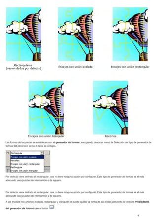 Las formas de las piezas se establecen con el generador de formas, escogiendo desde el menú de Selección del tipo de generador de
formas del panel uno de los 5 tipos de encajes.
Por defecto viene definido el rectangular, que no tiene ninguna opción por configurar. Este tipo de generador de formas es el más
adecuado para puzzles de intercambio o de agujero.
Por defecto viene definido el rectangular, que no tiene ninguna opción por configurar. Este tipo de generador de formas es el más
adecuado para puzzles de intercambio o de agujero.
A los encajes con uniones ovalada, rectangular y triangular se puede ajustar la forma de las piezas activando la ventana Propiedades
del generador de formas con el botón .
 