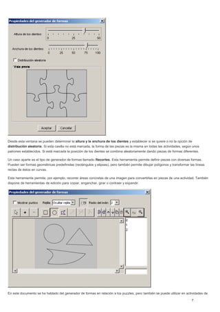 Desde esta ventana se pueden determinar la altura y la anchura de los dientes y establecer si se quiere o no la opción de
distribución aleatoria. Si esta casilla no está marcada, la forma de las piezas es la misma en todas las actividades, según unos
patrones establecidos. Si está marcada la posición de los dientes se combina aleatoriamente dando piezas de formas diferentes.
Un caso aparte es el tipo de generador de formas llamado Recortes. Esta herramienta permite definir piezas con diversas formas.
Pueden ser formas geométricas predefinidas (rectángulos y elipses), pero también permite dibujar polígonos y transformar las líneas
rectas de éstos en curvas.
Esta herramienta permite, por ejemplo, recorrer áreas concretas de una imagen para convertirlas en piezas de una actividad. También
dispone de herramientas de edición para copiar, enganchar, girar o contraer y expandir.
En este documento se ha hablado del generador de formas en relación a los puzzles, pero también se puede utilizar en actividades de
 