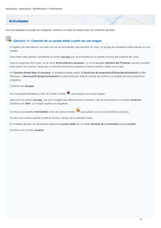 Actividades
Ejercicio 11: Creación de un puzzle doble a partir de una imagen
asociación, exploración, identificación o información.
Una vez realizado el puzzle con imágenes, veremos el modo de realizar otro con contenido de texto.
El objetivo de este ejercicio es crear una de las actividades más sencillas de JClic: un puzzle de modalidad doble basado en una
imagen.
Para hacer esta práctica necesitarás el archivo pez.jpg que se encuentra en la carpeta archivos del material del curso.
Inicia el programa JClic autor, ve al menú Archivo|Nuevo proyecto... y, en el apartado Nombre del Proyecto, escribe modulo2
(todo junto y sin acento). Verás que en Nombre del archivo aparece el mismo nombre; déjalo como está.
En Carpeta donde dejar el proyecto, el programa habrá puesto C:Archivos de programaJClicprojectsmodulo2 en MS-
Windows, o $home/JClic/projects/modulo2 en otros sistemas. Deja el nombre del archivo y la carpeta tal como propone el
programa.
Confirma con Aceptar.
Ve a la pestaña Mediateca y haz clic sobre el botón para añadir una nueva imagen.
Selecciona el archivo pez.jpg, que es la imagen que utilizarás para el puzzle y que se encuentra en la carpeta archivos.
Confirma con Abrir. La imagen aparece en la galería.
Ve ahora a la pestaña Actividades y haz clic sobre el botón para añadir una nueva actividad al proyecto.
Se abre una ventana donde te pide el nombre y el tipo de la actividad nueva.
En el listado del tipo de actividades selecciona puzzle doble. En la casilla Nombre de la actividad escribe puzzle1.
Confirma con el botón Aceptar.
 