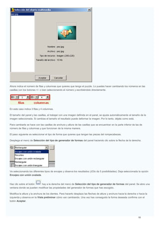 Ahora indica el número de filas y columnas que quieres que tenga el puzzle. Lo puedes hacer cambiando los números en las
casillas con los botones +/- o bien seleccionando el número y escribiéndolo directamente.
En este caso indica 3 filas y 4 columnas.
El tamaño del panel y las casillas, al trabajar con una imagen definida en el panel, se ajusta automáticamente al tamaño de la
imagen seleccionada. Si cambias el tamaño el resultado puede deformar la imagen. Por lo tanto, déjala como está.
Para cambiarla se hace con las casillas de anchura y altura de las casillas que se encuentran en la parte inferior de las de
número de filas y columnas y que funcionan de la misma manera.
El paso siguiente es seleccionar el tipo de forma que quieres que tengan las piezas del rompecabezas.
Desplega el menú de Selección del tipo de generador de formas del panel haciendo clic sobre la flecha de la derecha.
Ve seleccionando los diferentes tipos de encajes y observa los resultados (JClic da 5 posibilidades). Deja seleccionada la opción
Encajes con unión ovalada.
Haz clic sobre el botón hay a la derecha del menú de Selección del tipo de generador de formas del panel. Se abre una
ventana donde se pueden modificar las propiedades del generador de formas que has escogido.
Modifica la altura y la anchura de los dientes. Para hacerlo desplaza las flechas de altura y anchura hacia la derecha o hacia la
izquierda y observa en la Vista preliminar cómo van cambiando. Una vez has conseguido la forma deseada confirma con el
botón Aceptar.
 