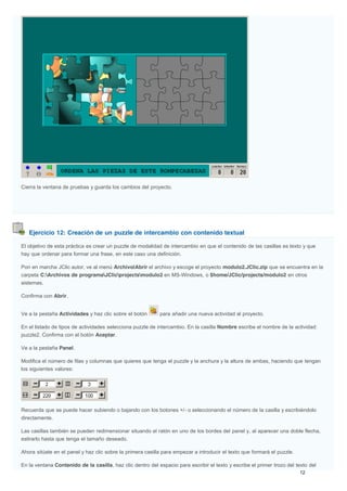 Ejercicio 12: Creación de un puzzle de intercambio con contenido textual
Cierra la ventana de pruebas y guarda los cambios del proyecto.
El objetivo de esta práctica es crear un puzzle de modalidad de intercambio en que el contenido de las casillas es texto y que
hay que ordenar para formar una frase, en este caso una definición.
Pon en marcha JClic autor, ve al menú Archivo|Abrir el archivo y escoge el proyecto modulo2.JClic.zip que se encuentra en la
carpeta C:Archivos de programaJClicprojectsmodulo2 en MS-Windows, o $home/JClic/projects/modulo2 en otros
sistemas.
Confirma con Abrir.
Ve a la pestaña Actividades y haz clic sobre el botón para añadir una nueva actividad al proyecto.
En el listado de tipos de actividades selecciona puzzle de intercambio. En la casilla Nombre escribe el nombre de la actividad:
puzzle2. Confirma con el botón Aceptar.
Ve a la pestaña Panel.
Modifica el número de filas y columnas que quieres que tenga el puzzle y la anchura y la altura de ambas, haciendo que tengan
los siguientes valores:
Recuerda que se puede hacer subiendo o bajando con los botones +/- o seleccionando el número de la casilla y escribiéndolo
directamente.
Las casillas también se pueden redimensionar situando el ratón en uno de los bordes del panel y, al aparecer una doble flecha,
estirarlo hasta que tenga el tamaño deseado.
Ahora sitúate en el panel y haz clic sobre la primera casilla para empezar a introducir el texto que formará el puzzle.
En la ventana Contenido de la casilla, haz clic dentro del espacio para escribir el texto y escribe el primer trozo del texto del
 