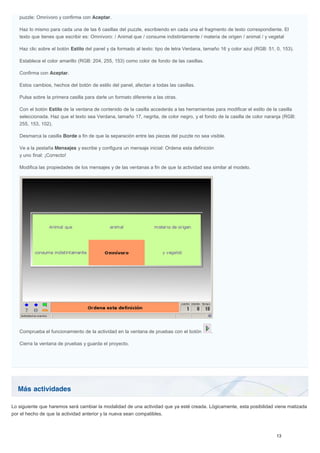 Más actividades
puzzle: Omnívoro y confirma con Aceptar.
Haz lo mismo para cada una de las 6 casillas del puzzle, escribiendo en cada una el fragmento de texto correspondiente. El
texto que tienes que escribir es: Omnívoro: / Animal que / consume indistintamente / materia de origen / animal / y vegetal
Haz clic sobre el botón Estilo del panel y da formado al texto: tipo de letra Verdana, tamaño 16 y color azul (RGB: 51, 0, 153).
Establece el color amarillo (RGB: 204, 255, 153) como color de fondo de las casillas.
Confirma con Aceptar.
Estos cambios, hechos del botón de estilo del panel, afectan a todas las casillas.
Pulsa sobre la primera casilla para darle un formato diferente a las otras.
Con el botón Estilo de la ventana de contenido de la casilla accederás a las herramientas para modificar el estilo de la casilla
seleccionada. Haz que el texto sea Verdana, tamaño 17, negrita, de color negro, y el fondo de la casilla de color naranja (RGB:
255, 153, 102).
Desmarca la casilla Borde a fin de que la separación entre las piezas del puzzle no sea visible.
Ve a la pestaña Mensajes y escribe y configura un mensaje inicial: Ordena esta definición
y uno final: ¡Correcto!
Modifica las propiedades de los mensajes y de las ventanas a fin de que la actividad sea similar al modelo.
Comprueba el funcionamiento de la actividad en la ventana de pruebas con el botón .
Cierra la ventana de pruebas y guarda el proyecto.
Lo siguiente que haremos será cambiar la modalidad de una actividad que ya esté creada. Lógicamente, esta posibilidad viene matizada
por el hecho de que la actividad anterior y la nueva sean compatibles.
 