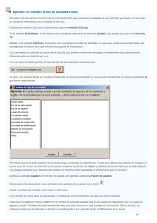 Ejercicio 13: Cambiar el tipo de actividad creada
El objetivo de este ejercicio es ver cuál es el procedimiento para cambiar la modalidad de una actividad ya creada, en este caso
un puzzle de intercambio, por un puzzle de otro tipo.
Ponemos en marcha JClic autor y abrimos el proyecto modulo2.JClic.zip.
En la pestaña Actividades, en la columna de la izquierda, selecciona la actividad puzzle2, que acabas de crear en el ejercicio
12.
Sitúate en la pestaña Opciones. Lo primero que encuentras es el tipo de actividad, en este caso puzzles.ExchangePuzzle, que
corresponde al módulo Java que controla los puzzles de intercambio.
Una vez creada la actividad se puede dar el caso de que quieras cambiar de modalidad, o simplemente que quieras probar
diferentes antes de decidirte por una.
Haz clic sobre el botón que hay al lado del tipo de actividad para cambiar el tipo.
Se abre una ventana donde se muestra el listado de los tipos de actividades en que puedes transformar de manera automática la
que tienes seleccionada.
Pero fíjate que en la parte superior de la ventana hay un mensaje de advertencia. Tienes que utilizar esta utilidad con cuidado ya
que el paso de un tipo de actividad a otra puede comportar la pérdida de objetos y atributos de la actividad que se está editando
y te puedes encontrar que, después del cambio, no funcione como esperabas, o simplemente que no funcione.
Cambia la actividad puzzle2 por otro tipo de puzzle, por ejemplo, selecciona Puzzle de agujero.
Comprueba el funcionamiento de la actividad en la ventana de pruebas con el botón .
Cierra la ventana de pruebas, para volver a JClic autor.
Haz cambios por otros tipos de actividades. Ve probando el funcionamiento de cada uno de los cambios.
Fíjate que no ocasiona ningún problema si se cambia la actividad puzzle2, que es un puzzle de intercambio, por un puzzle de
agujero o doble. También se puede transformar esta actividad concreta en una pantalla de información. Otros cambios, sin
embargo, hacen que la actividad no funcione correctamente o que necesite hacer modificaciones en el panel.
 