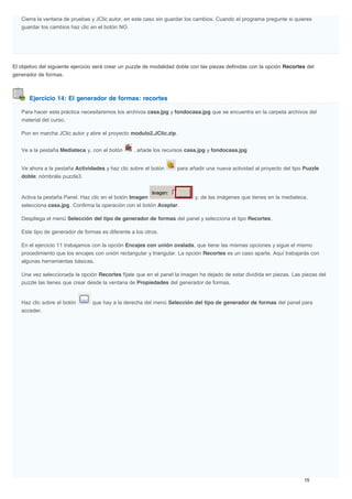 Ejercicio 14: El generador de formas: recortes
Cierra la ventana de pruebas y JClic autor, en este caso sin guardar los cambios. Cuando el programa pregunte si quieres
guardar los cambios haz clic en el botón NO.
El objetivo del siguiente ejercicio será crear un puzzle de modalidad doble con las piezas definidas con la opción Recortes del
generador de formas.
Para hacer esta práctica necesitaremos los archivos casa.jpg y fondocasa.jpg que se encuentra en la carpeta archivos del
material del curso.
Pon en marcha JClic autor y abre el proyecto modulo2.JClic.zip.
Ve a la pestaña Mediateca y, con el botón , añade los recursos casa.jpg y fondocasa.jpg
Ve ahora a la pestaña Actividades y haz clic sobre el botón para añadir una nueva actividad al proyecto del tipo Puzzle
doble; nómbrala puzzle3.
Activa la pestaña Panel. Haz clic en el botón Imagen y, de las imágenes que tienes en la mediateca,
selecciona casa.jpg. Confirma la operación con el botón Aceptar.
Despliega el menú Selección del tipo de generador de formas del panel y selecciona el tipo Recortes.
Este tipo de generador de formas es diferente a los otros.
En el ejercicio 11 trabajamos con la opción Encajes con unión ovalada, que tiene las mismas opciones y sigue el mismo
procedimiento que los encajes con unión rectangular y triangular. La opción Recortes es un caso aparte. Aquí trabajarás con
algunas herramientas básicas.
Una vez seleccionada la opción Recortes fíjate que en el panel la imagen ha dejado de estar dividida en piezas. Las piezas del
puzzle las tienes que crear desde la ventana de Propiedades del generador de formas.
Haz clic sobre el botón que hay a la derecha del menú Selección del tipo de generador de formas del panel para
acceder.
 