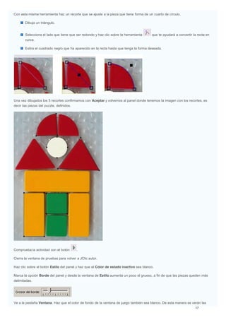 Con esta misma herramienta haz un recorte que se ajuste a la pieza que tiene forma de un cuarto de círculo.
Dibuja un triángulo.
Selecciona el lado que tiene que ser redondo y haz clic sobre la herramienta que te ayudará a convertir la recta en
curva.
Estira el cuadrado negro que ha aparecido en la recta hasta que tenga la forma deseada.
Una vez dibujados los 5 recortes confirmamos con Aceptar y volvemos al panel donde tenemos la imagen con los recortes, es
decir las piezas del puzzle, definidos.
Comprueba la actividad con el botón .
Cierra la ventana de pruebas para volver a JClic autor.
Haz clic sobre el botón Estilo del panel y haz que el Color de estado inactivo sea blanco.
Marca la opción Borde del panel y desde la ventana de Estilo aumenta un poco el grueso, a fin de que las piezas queden más
delimitadas.
Ve a la pestaña Ventana. Haz que el color de fondo de la ventana de juego también sea blanco. De esta manera se verán las
 