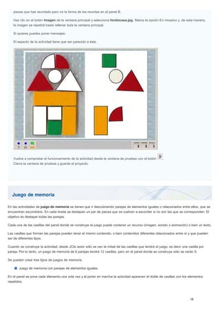 Juego de memoria
piezas que has recortado pero no la forma de los recortes en el panel B.
Haz clic en el botón Imagen de la ventana principal y selecciona fondocasa.jpg. Marca la opción En mosaico y, de esta manera,
la imagen se repetirá hasta rellenar toda la ventana principal.
Si quieres puedes poner mensajes.
El aspecto de la actividad tiene que ser parecido a éste.
Vuelve a comprobar el funcionamiento de la actividad desde la ventana de pruebas con el botón .
Cierra la ventana de pruebas y guarda el proyecto.
En las actividades de juego de memoria se tienen que ir descubriendo parejas de elementos iguales o relacionados entre ellos, que se
encuentran escondidos. En cada tirada se destapan un par de piezas que se vuelven a esconder si no son las que se corresponden. El
objetivo es destapar todas las parejas.
Cada una de las casillas del panel donde se construye el juego puede contener un recurso (imagen, sonido o animación) o bien un texto.
Las casillas que forman las parejas pueden tener el mismo contenido, o bien contenidos diferentes relacionados entre sí y que pueden
ser de diferentes tipos.
Cuando se construye la actividad, desde JClic autor sólo se ven la mitad de las casillas que tendrá el juego, es decir una casilla por
pareja. Por lo tanto, un juego de memoria de 6 parejas tendrá 12 casillas, pero en el panel donde se construye sólo se verán 6.
Se pueden crear tres tipos de juegos de memoria:
Juego de memoria con parejas de elementos iguales.
En el panel se pone cada elemento una sola vez y al poner en marcha la actividad aparecen el doble de casillas con los elementos
repetidos.
 