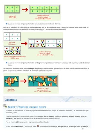 Actividades
Ejercicio 15: Creación de un juego de memoria
Juego de memoria con parejas formadas por dos casillas con contenido diferente.
Uno de los elementos de cada pareja se introduce en cada una de las casillas del panel y el otro, en el mismo orden, en el panel de
contenido alternativo que se activa con el botón [2-046.png] [ALT: Botón de contenido alternativo]
Juego de memoria con parejas formadas por fragmentos repetidos de una imagen que ocupa todo el panel y queda dividida en
trozos.
Se selecciona la imagen desde el botón Imagen del panel y automáticamente queda dividido en tantas piezas como casillas tenga el
panel. Al ejecutar la actividad cada trozo de la imagen aparecerá dos veces.
El objetivo de este ejercicio es crear un juego de memoria formado por parejas de elementos diferentes y de diferentes tipos: gifs
animados y texto.
Para hacer este ejercicio necesitarás los archivos uno.gif, dos.gif, tres.gif, cuatro.gif, cinco.gif, seis.gif, siete.gif, ocho.gif,
nueve.gif y diez.gif que se encuentran en la carpeta archivos del material del curso.
Pon en marcha JClic autor, y abre el proyecto modulo2.JClic.zip.
Ve a la pestaña Mediateca y utilizando el botón añade los recursos uno.gif, dos.gif, tres.gif, cuatro.gif, cinco.gif, seis.gif,
 