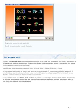 Las sopas de letras
Comprueba el funcionamiento de la actividad.
Cierra la ventana de pruebas y guarda el proyecto.
El objetivo de las sopas de letras es encontrar palabras escondidas en una parrilla llena de caracteres. Para indicar al programa que se
ha localizado una palabra es necesario pulsar sobre la primera, llevar el cursor del ratón hasta la última y volver a pulsar. Si la palabra
es correcta quedará marcada con el color inverso.
Las palabras se pueden esconder en cualquier dirección: horizontal, vertical o diagonal, del derecho o al revés.
La sopa de letras de JClic puede ser simple o tener también un contenido asociado. En esta segunda modalidad va apareciendo el
contenido de una segunda ventana a medida que se van encontrando las palabras dentro de la sopa. El contenido de esta ventana
alternativa puede ser un texto, una imagen, un sonido o una animación.
La sopa de letras se crea en el Panel A, dónde se colocan las palabras que se tienen que encontrar. JClic no combina aleatoriamente
las posiciones de las palabras, sino que parte de la distribución que se le indique y rellena con caracteres, seleccionados al azar en
cada jugada, las casillas que hayan quedado vacías.
 