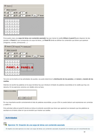 Actividades
Ejercicio 16: Creación de una sopa de letras con contenido asociado
Si se quiere crear una sopa de letras con contenido asociado hay que marcar la casilla Utilizar el panel B para disponer de dos
paneles: el Panel A, que corresponde a la sopa de letras, y el Panel B donde se definen los contenidos que tienen que aparecer
(imágenes, sonidos, animaciones ...)
Tal como se ha hecho en las actividades de puzzles, se puede determinar la distribución de los paneles y el número y tamaño de las
casillas.
Además de escribir las palabras en la sopa de letras hay que introducir el listado de palabras escondidas en la casilla que hay a la
derecha. En los ejercicios veremos con detalle cómo se hace.
Es muy importante escribir correctamente la lista de palabras escondidas, ya que JClic no puede deducir qué expresiones son correctas
y cuáles no.
Si la actividad utiliza el panel B (donde se indica el contenido escondido que tiene que aparecer) es necesario que las palabras se
escriban en el mismo orden en que se tendrán que mostrar sus casillas.
El objetivo de este ejercicio es crear una sopa de letras con contenido asociado al panel B, de manera que al ir encontrando las
 