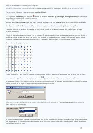 palabras escondidas vayan apareciendo imágenes.
Para hacer esta práctica necesitarás los archivos primavera.gif, verano.gif, otono.gif e invierno.gif del material del curso.
Pon en marcha JClic autor y abre el proyecto modulo2.JClic.zip.
Ve a la pestaña Mediateca y con el botón añade los recursos primavera.gif, verano.gif, otono.gif, invierno.gif que son las
imágenes que utilizarás como contenido asociado.
Desde la pestaña Actividades añade una nueva actividad al proyecto, del tipo Sopa de letras, y pon como nombre estaciones.
Haz clic en la pestaña del Panel A y modifica las dimensiones de la parrilla a fin de que tenga 9 columnas y 9 filas.
Coloca las palabras en la parrilla del panel A, en este caso el nombre de las 4 estaciones del año: PRIMAVERA, VERANO,
OTOÑO, INVIERNO.
El resto de las casillas tienen que quedar con un asterisco. El desplazamiento de una casilla a otra puede hacerse con el ratón o
con las flechas del teclado, y si tienes que sustituir una letra que ya has escrito en una casilla por un asterisco puedes hacerlo
situando el cursor encima de los caracteres incorrectos y apretando la tecla Espacio, Suprimir o bien el asterisco.
Una posible combinación sería ésta:
El paso siguiente es ir a la casilla de palabras escondidas para introducir el listado de las palabras que se tienen que encontrar
para resolver la sopa. Para hacerlo haz clic en el botón y en el cuadro de diálogo vas escribiendo las palabras.
Se tienen que introducir una por una. Aunque las introduzcas con minúsculas en el listado aparecen siempre con mayúsculas, ya
que las palabras de las sopas de letras siempre se muestran en mayúsculas.
Si las quieres borrar, modificar u ordenar puedes utilizar los botones de la casilla de Palabras escondidas que se activan al
seleccionar una de las palabras.
La sopa de letras ya estaría acabada si quisieras hacer una simple, sin contenido asociado. En esta práctica, sin embargo, harás
que, a medida que se van descubriendo los nombres de las estaciones, vayan apareciendo unas imágenes que las representen.
Para hacerlo utilizarás el panel B.
 